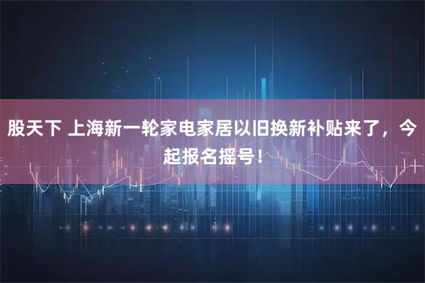 股天下 上海新一輪家電家居以舊換新補貼來了，今起報名搖號！